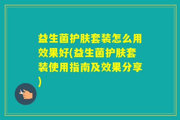 益生菌护肤套装怎么用效果好(益生菌护肤套装使用指南及效果分享)