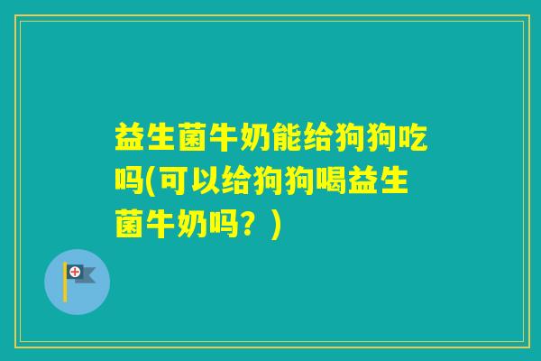 益生菌牛奶能给狗狗吃吗(可以给狗狗喝益生菌牛奶吗？)