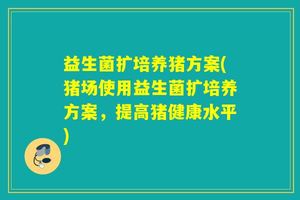 益生菌扩培养猪方案(猪场使用益生菌扩培养方案，提高猪健康水平)