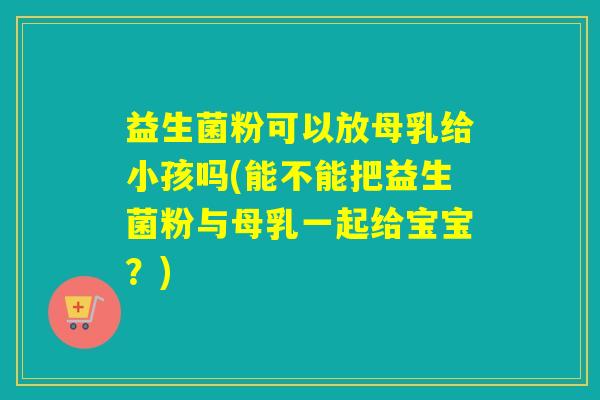 益生菌粉可以放母乳给小孩吗(能不能把益生菌粉与母乳一起给宝宝？)