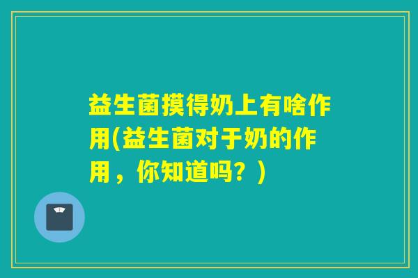 益生菌摸得奶上有啥作用(益生菌对于奶的作用，你知道吗？)