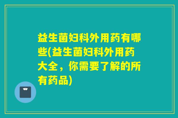 益生菌外用药有哪些(益生菌外用药大全，你需要了解的所有药品)