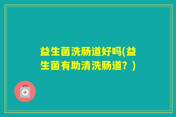益生菌洗肠道好吗(益生菌有助清洗肠道?) 益生菌洗肠道好吗(益生菌有助清洗肠道?)