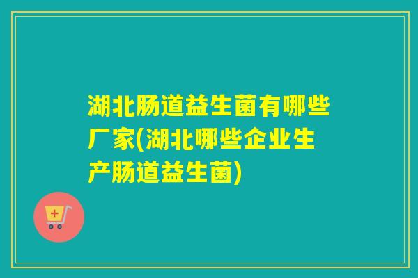 湖北肠道益生菌有哪些厂家(湖北哪些企业生产肠道益生菌)
