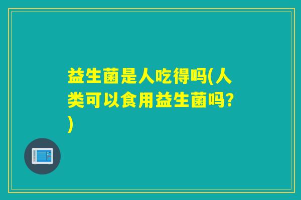 益生菌是人吃得吗(人类可以食用益生菌吗？)