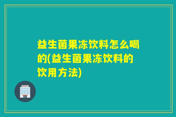 益生菌果冻饮料怎么喝的(益生菌果冻饮料的饮用方法)
