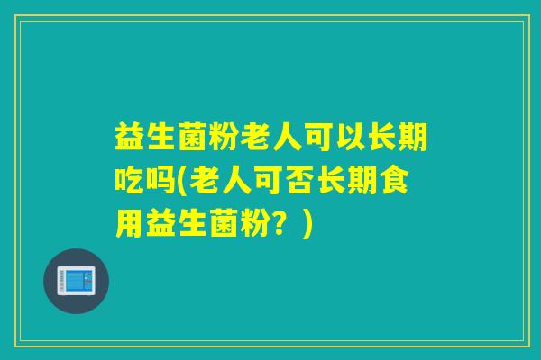 益生菌粉老人可以长期吃吗(老人可否长期食用益生菌粉？)