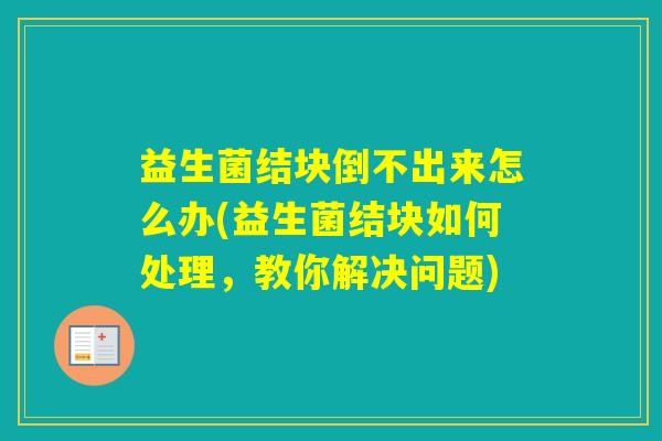 益生菌结块倒不出来怎么办(益生菌结块如何处理,教你解决问题) 益生菌结块倒不出来怎么办(益生菌结块如何处理,教你解决问题)