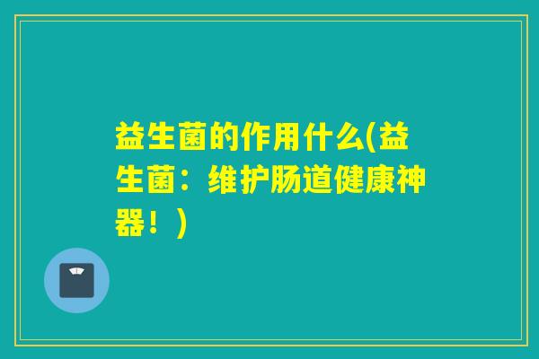 益生菌的作用什么(益生菌:维护肠道健康神器!) 益生菌的作用什么(益生菌:维护肠道健康神器!)
