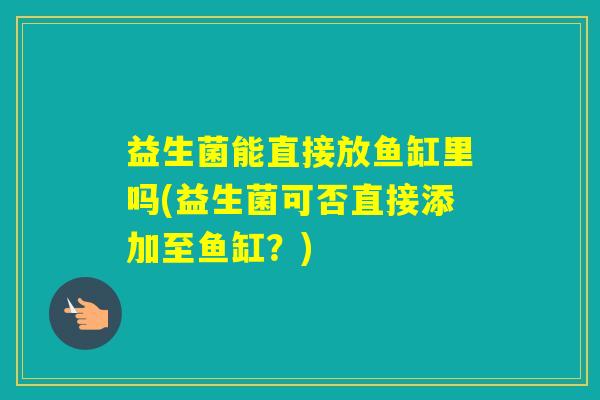益生菌能直接放鱼缸里吗(益生菌可否直接添加至鱼缸?) 益生菌能直接放鱼缸里吗(益生菌可否直接添加至鱼缸?)