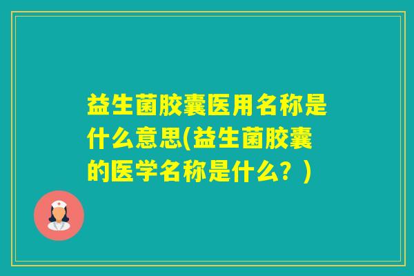 益生菌胶囊医用名称是什么意思(益生菌胶囊的医学名称是什么？)