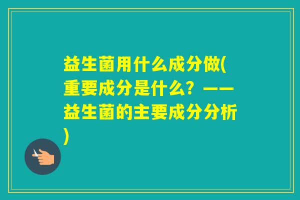 益生菌用什么成分做(重要成分是什么?——益生菌的主要成分分析) 益生菌用什么成分做(重要成分是什么?——益生菌的主要成分分析)