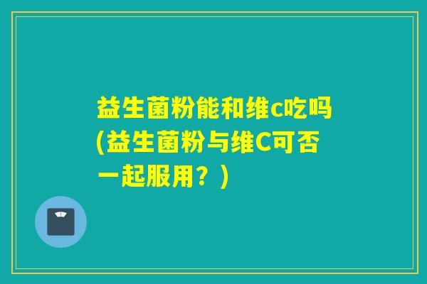 益生菌粉能和维c吃吗(益生菌粉与维C可否一起服用?) 益生菌粉能和维c吃吗(益生菌粉与维C可否一起服用?)