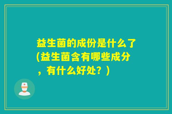 益生菌的成份是什么了(益生菌含有哪些成分,有什么好处?) 益生菌的成份是什么了(益生菌含有哪些成分,有什么好处?)