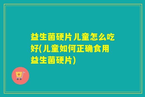 益生菌硬片儿童怎么吃好(儿童如何正确食用益生菌硬片) 益生菌硬片儿童怎么吃好(儿童如何正确食用益生菌硬片)