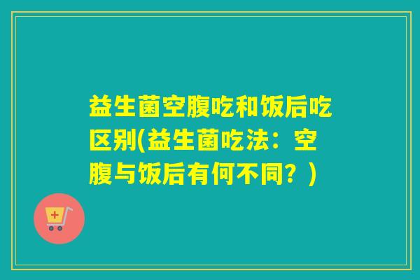 益生菌空腹吃和饭后吃区别(益生菌吃法：空腹与饭后有何不同？)