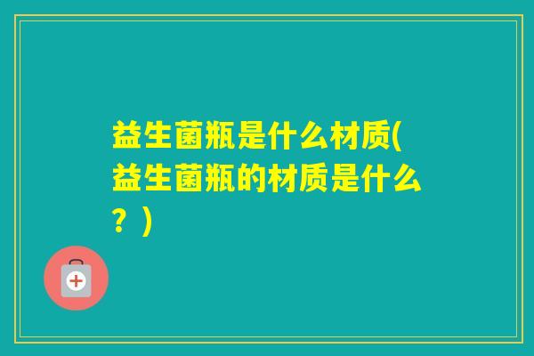 益生菌瓶是什么材质(益生菌瓶的材质是什么？)