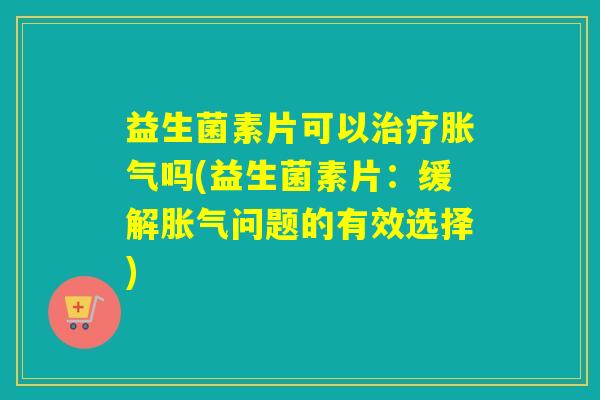 益生菌素片可以吗(益生菌素片：缓解问题的有效选择)