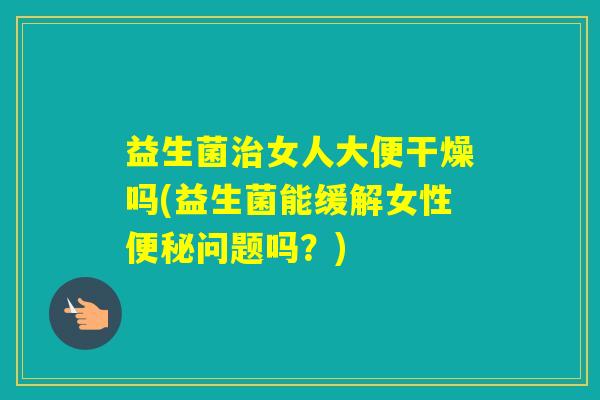 益生菌女人大便干燥吗(益生菌能缓解女性问题吗？)