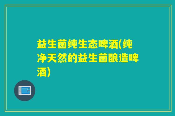益生菌纯生态啤酒(纯净天然的益生菌酿造啤酒)