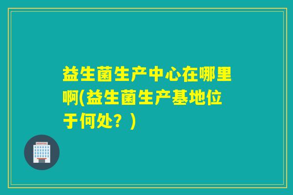 益生菌生产中心在哪里啊(益生菌生产基地位于何处？)