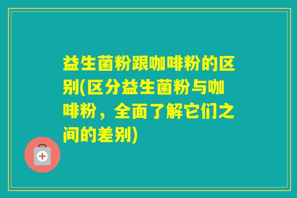 益生菌粉跟咖啡粉的区别(区分益生菌粉与咖啡粉,全面了解它们之间的差别) 益生菌粉跟咖啡粉的区别(区分益生菌粉与咖啡粉,全面了解它们之间的差别)