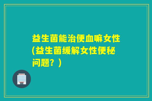益生菌能便嘛女性(益生菌缓解女性问题？)
