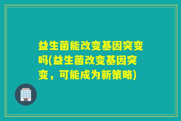 益生菌能改变基因突变吗(益生菌改变基因突变，可能成为新策略)