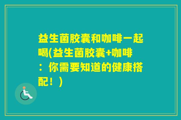 益生菌胶囊和咖啡一起喝(益生菌胶囊+咖啡：你需要知道的健康搭配！)