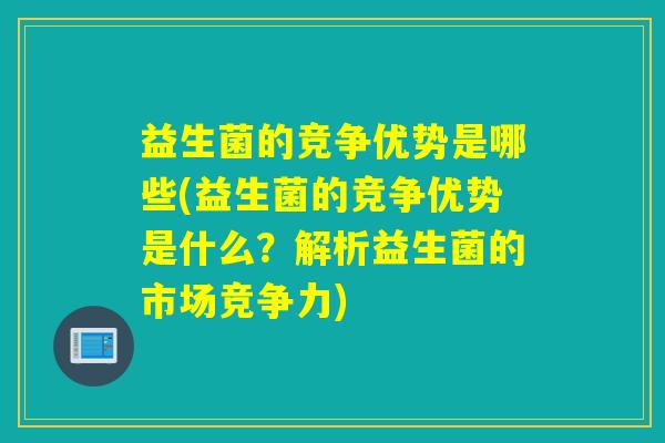 益生菌的竞争优势是哪些(益生菌的竞争优势是什么？解析益生菌的市场竞争力)