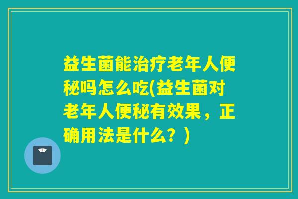 益生菌能老年人吗怎么吃(益生菌对老年人有效果,正确用法是什么?) 益生菌能老年人吗怎么吃(益生菌对老年人有效果,正确用法是什么?)