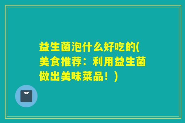 益生菌泡什么好吃的(美食推荐：利用益生菌做出美味菜品！)