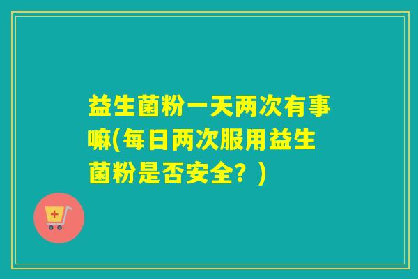 益生菌粉一天两次有事嘛(每日两次服用益生菌粉是否安全?) 益生菌粉一天两次有事嘛(每日两次服用益生菌粉是否安全?)