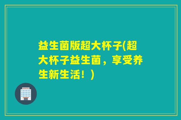 益生菌版超大杯子(超大杯子益生菌，享受养生新生活！)