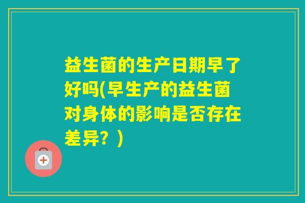 益生菌的生产日期早了好吗(早生产的益生菌对身体的影响是否存在差异？)