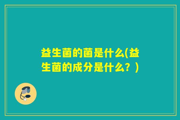 益生菌的菌是什么(益生菌的成分是什么?) 益生菌的菌是什么(益生菌的成分是什么?)
