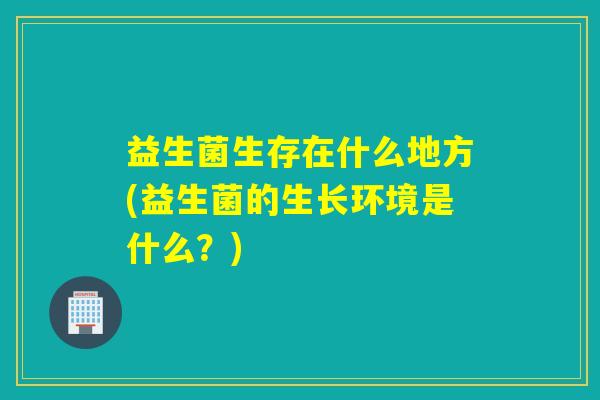 益生菌生存在什么地方(益生菌的生长环境是什么？)
