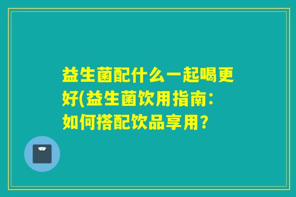 益生菌配什么一起喝更好(益生菌饮用指南：如何搭配饮品享用？