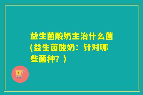 益生菌酸奶主什么菌(益生菌酸奶：针对哪些菌种？)