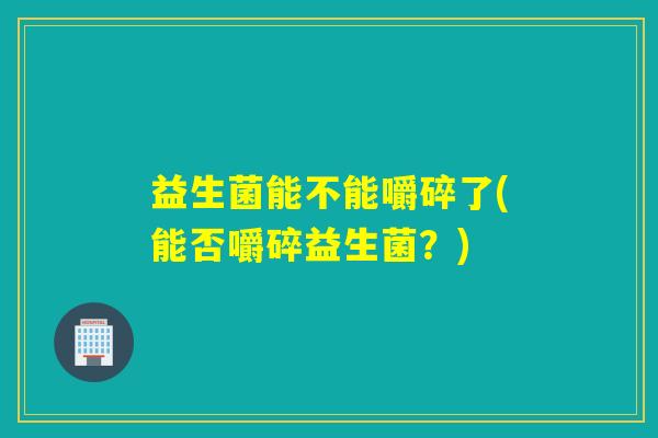 益生菌能不能嚼碎了(能否嚼碎益生菌？)