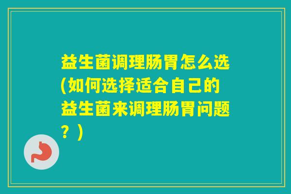 益生菌调理肠胃怎么选(如何选择适合自己的益生菌来调理肠胃问题？)