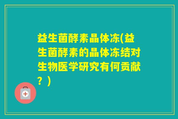 益生菌酵素晶体冻(益生菌酵素的晶体冻结对生物医学研究有何贡献？)
