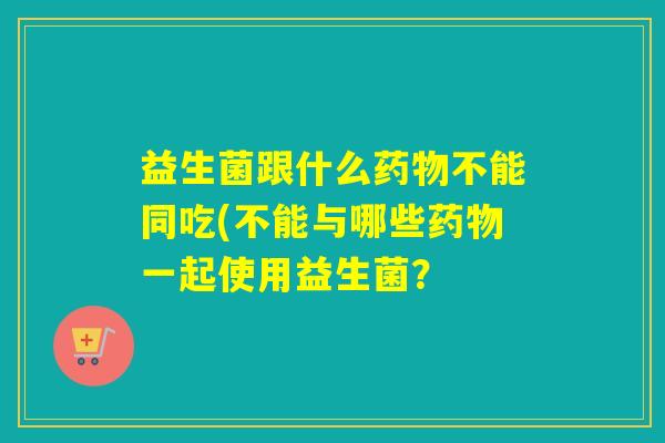 益生菌跟什么不能同吃(不能与哪些一起使用益生菌? 益生菌跟什么不能同吃(不能与哪些一起使用益生菌?