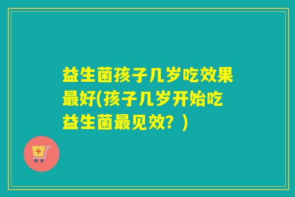 益生菌孩子几岁吃效果好(孩子几岁开始吃益生菌见效？)