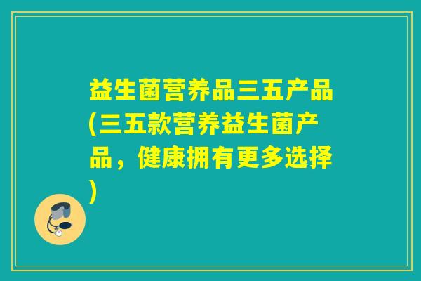 益生菌营养品三五产品(三五款营养益生菌产品,健康拥有更多选择) 益生菌营养品三五产品(三五款营养益生菌产品,健康拥有更多选择)