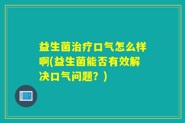 益生菌口气怎么样啊(益生菌能否有效解决口气问题？)