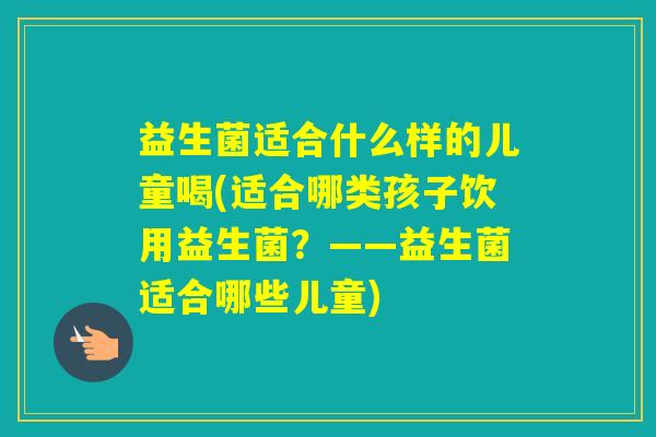 益生菌适合什么样的儿童喝(适合哪类孩子饮用益生菌？——益生菌适合哪些儿童)