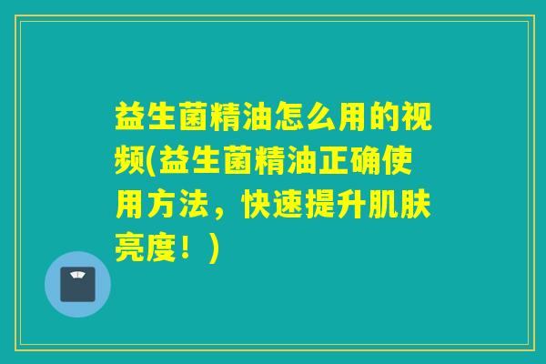 益生菌精油怎么用的视频(益生菌精油正确使用方法，快速提升亮度！)
