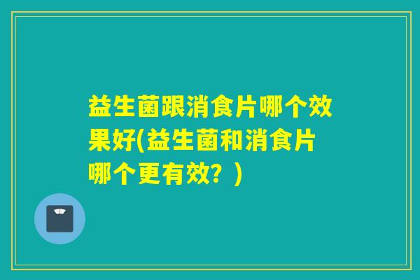 益生菌跟消食片哪个效果好(益生菌和消食片哪个更有效？)