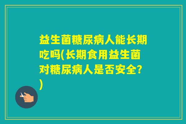 益生菌人能长期吃吗(长期食用益生菌对人是否安全？)